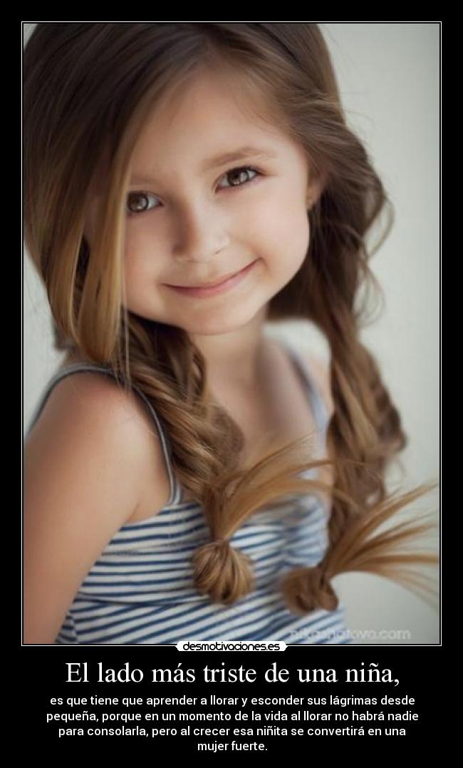 El lado más triste de una niña, - es que tiene que aprender a llorar y esconder sus lágrimas desde
pequeña, porque en un momento de la vida al llorar no habrá nadie
para consolarla, pero al crecer esa niñita se convertirá en una
mujer fuerte.