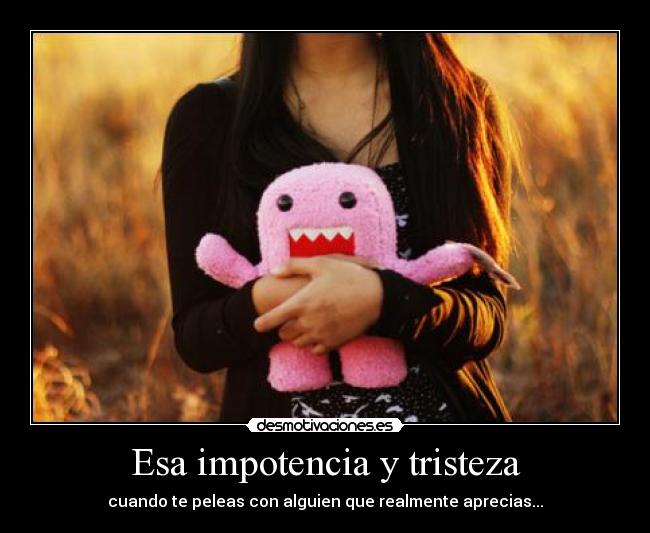 Esa impotencia y tristeza - cuando te peleas con alguien que realmente aprecias...