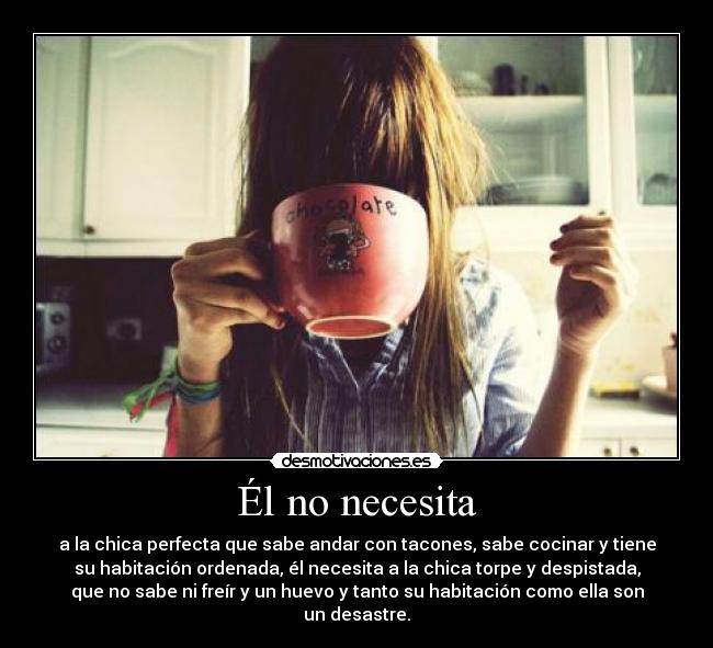 Él no necesita - a la chica perfecta que sabe andar con tacones, sabe cocinar y tiene
su habitación ordenada, él necesita a la chica torpe y despistada,
que no sabe ni freír y un huevo y tanto su habitación como ella son
un desastre.