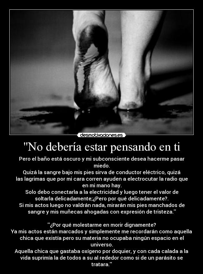 No debería estar pensando en ti - Pero el baño está oscuro y mi subconsciente desea hacerme pasar
miedo.
Quizá la sangre bajo mis pies sirva de conductor eléctrico, quizá
las lagrimas que por mi cara corren ayuden a electrocutar la radio que
en mi mano hay.
Solo debo conectarla a la electricidad y luego tener el valor de
soltarla delicadamente;¿Pero por qué delicadamente?.
Si mis actos luego no valdrán nada, mirarán mis pies manchados de
sangre y mis muñecas ahogadas con expresión de tristeza.

¿Por qué molestarme en morir dignamente?
Ya mis actos están marcados y simplemente me recordarán como aquella
chica que existía pero su materia no ocupaba ningún espacio en el
universo.
Aquella chica que gastaba oxígeno por doquier, y con cada calada a la
vida suprimía la de todos a su al rededor como si de un parásito se
tratara.
