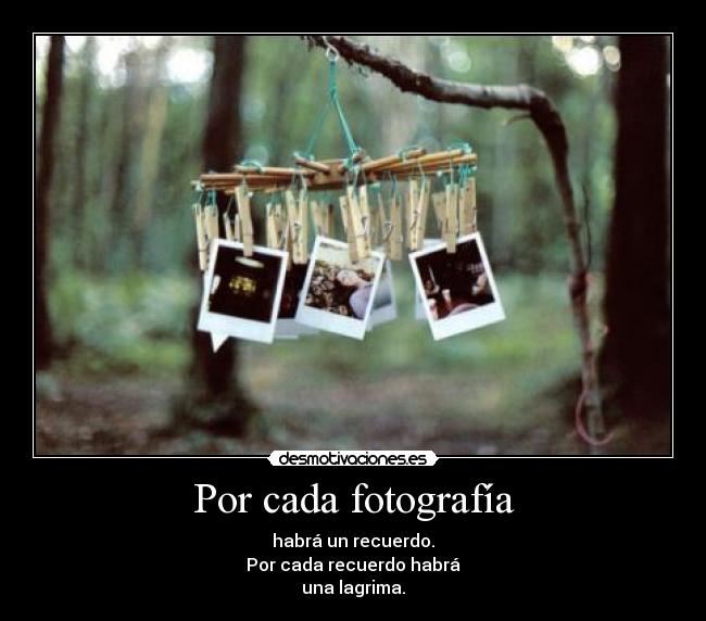 Por cada fotografía - habrá un recuerdo.
Por cada recuerdo habrá
una lagrima.
