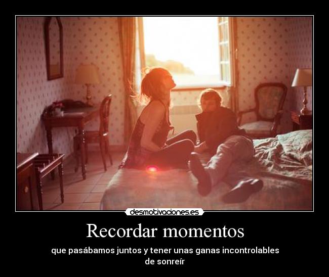 Recordar momentos - que pasábamos juntos y tener unas ganas incontrolables
de sonreír♥