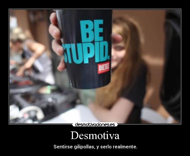 Desmotiva - Sentirse gilipollas, y serlo realmente.