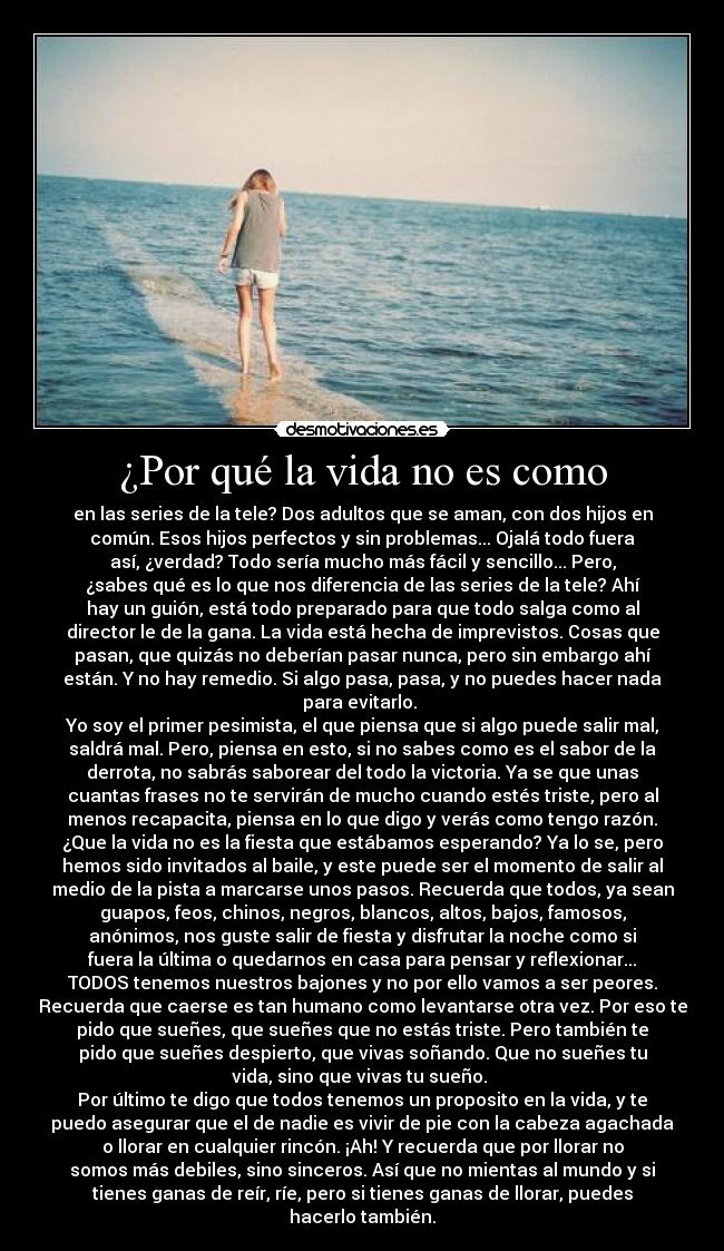 ¿Por qué la vida no es como - en las series de la tele? Dos adultos que se aman, con dos hijos en
común. Esos hijos perfectos y sin problemas... Ojalá todo fuera
así, ¿verdad? Todo sería mucho más fácil y sencillo... Pero,
¿sabes qué es lo que nos diferencia de las series de la tele? Ahí
hay un guión, está todo preparado para que todo salga como al
director le de la gana. La vida está hecha de imprevistos. Cosas que
pasan, que quizás no deberían pasar nunca, pero sin embargo ahí
están. Y no hay remedio. Si algo pasa, pasa, y no puedes hacer nada
para evitarlo. 
Yo soy el primer pesimista, el que piensa que si algo puede salir mal,
saldrá mal. Pero, piensa en esto, si no sabes como es el sabor de la
derrota, no sabrás saborear del todo la victoria. Ya se que unas
cuantas frases no te servirán de mucho cuando estés triste, pero al
menos recapacita, piensa en lo que digo y verás como tengo razón.
¿Que la vida no es la fiesta que estábamos esperando? Ya lo se, pero
hemos sido invitados al baile, y este puede ser el momento de salir al
medio de la pista a marcarse unos pasos. Recuerda que todos, ya sean
guapos, feos, chinos, negros, blancos, altos, bajos, famosos,
anónimos, nos guste salir de fiesta y disfrutar la noche como si
fuera la última o quedarnos en casa para pensar y reflexionar...
TODOS tenemos nuestros bajones y no por ello vamos a ser peores.
Recuerda que caerse es tan humano como levantarse otra vez. Por eso te
pido que sueñes, que sueñes que no estás triste. Pero también te
pido que sueñes despierto, que vivas soñando. Que no sueñes tu
vida, sino que vivas tu sueño. 
Por último te digo que todos tenemos un proposito en la vida, y te
puedo asegurar que el de nadie es vivir de pie con la cabeza agachada
o llorar en cualquier rincón. ¡Ah! Y recuerda que por llorar no
somos más debiles, sino sinceros. Así que no mientas al mundo y si
tienes ganas de reír, ríe, pero si tienes ganas de llorar, puedes
hacerlo también.