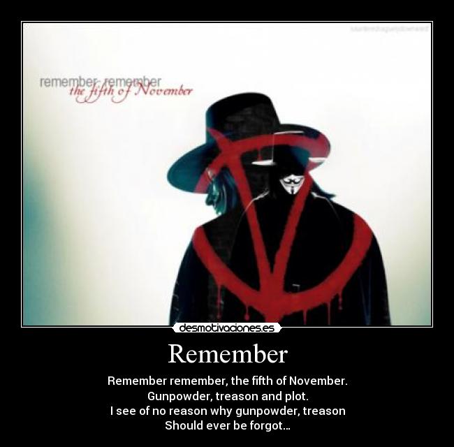 Remember - Remember remember, the fifth of November.
Gunpowder, treason and plot.
I see of no reason why gunpowder, treason
Should ever be forgot…