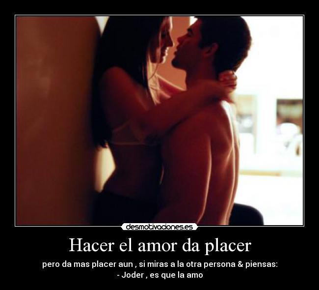 Hacer el amor da placer - pero da mas placer aun , si miras a la otra persona & piensas:
- Joder , es que la amo