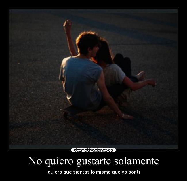 No quiero gustarte solamente - quiero que sientas lo mismo que yo por ti