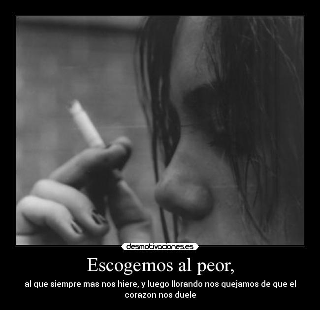 Escogemos al peor, - al que siempre mas nos hiere, y luego llorando nos quejamos de que el
corazon nos duele