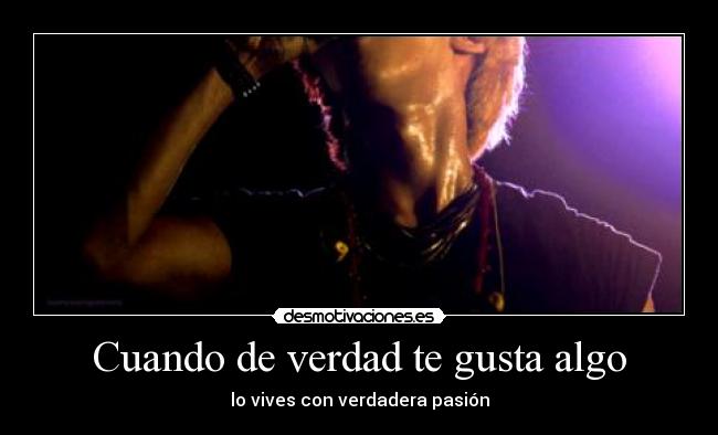 Cuando de verdad te gusta algo - lo vives con verdadera pasión