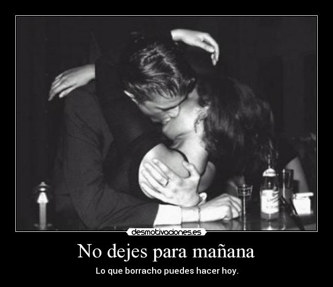 No dejes para mañana - Lo que borracho puedes hacer hoy.