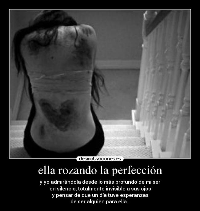 ella rozando la perfección - y yo admirándola desde lo más profundo de mi ser
en silencio, totalmente invisible a sus ojos
y pensar de que un día tuve esperanzas
de ser alguien para ella...