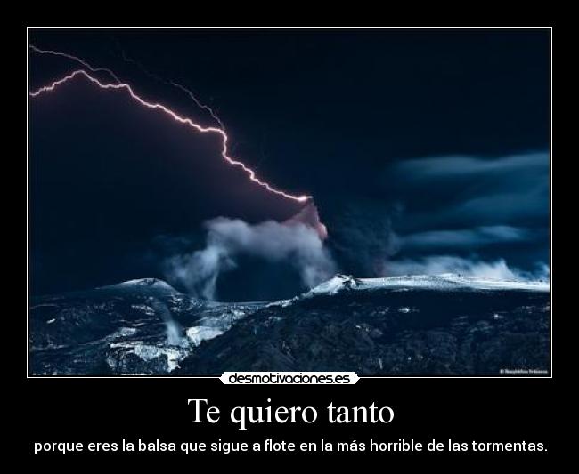Te quiero tanto - porque eres la balsa que sigue a flote en la más horrible de las tormentas.
