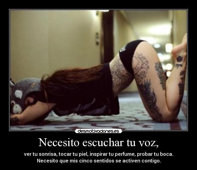 Necesito escuchar tu voz, - ver tu sonrisa, tocar tu piel, inspirar tu perfume, probar tu boca.
Necesito que mis cinco sentidos se activen contigo.