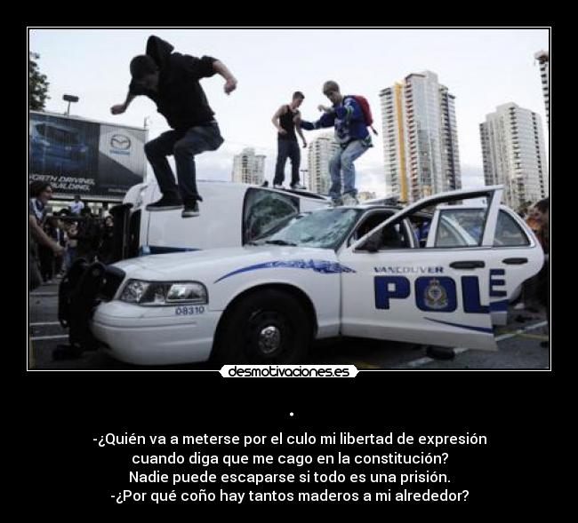 . - -¿Quién va a meterse por el culo mi libertad de expresión
cuando diga que me cago en la constitución?
Nadie puede escaparse si todo es una prisión.
-¿Por qué coño hay tantos maderos a mi alrededor?