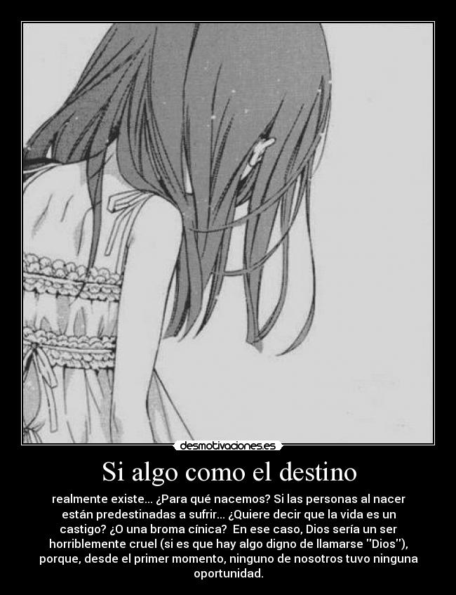 Si algo como el destino - realmente existe... ¿Para qué nacemos? Si las personas al nacer
están predestinadas a sufrir... ¿Quiere decir que la vida es un
castigo? ¿O una broma cínica? En ese caso, Dios sería un ser
horriblemente cruel (si es que hay algo digno de llamarse Dios),
porque, desde el primer momento, ninguno de nosotros tuvo ninguna
oportunidad.