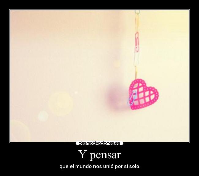 Y pensar - que el mundo nos unió por si solo.