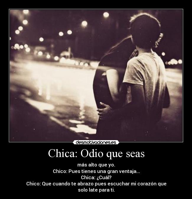 Chica: Odio que seas - más alto que yo.
Chico: Pues tienes una gran ventaja...
Chica: ¿Cuál?
Chico: Que cuando te abrazo pues escuchar mi corazón que
solo late para ti.