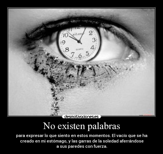 No existen palabras - para expresar lo que siento en estos momentos. El vacío que se ha
creado en mi estómago, y las garras de la soledad aferrándose
a sus paredes con fuerza.