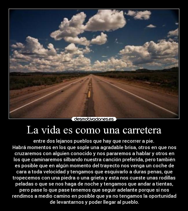 La vida es como una carretera - entre dos lejanos pueblos que hay que recorrer a pie. 
Habrá momentos en los que sople una agradable brisa, otros en que nos
cruzaremos con alguien conocido y nos pararemos a hablar y otros en
los que caminaremos silbando nuestra canción preferida, pero también
es posible que en algún momento del trayecto nos venga un coche de
cara a toda velocidad y tengamos que esquivarlo a duras penas, que
tropecemos con una piedra o una grieta y esta nos cueste unas rodillas
peladas o que se nos haga de noche y tengamos que andar a tientas,
pero pase lo que pase tenemos que seguir adelante porque si nos
rendimos a medio camino en posible que ya no tengamos la oportunidad
de levantarnos y poder llegar al pueblo.