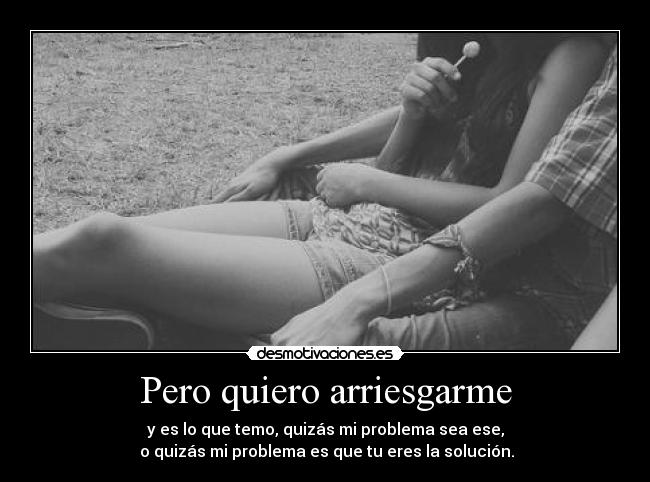 Pero quiero arriesgarme - y es lo que temo, quizás mi problema sea ese,
 o quizás mi problema es que tu eres la solución.