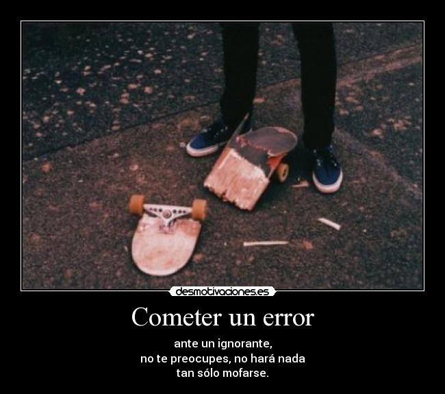 Cometer un error - ante un ignorante,
no te preocupes, no hará nada
tan sólo mofarse.