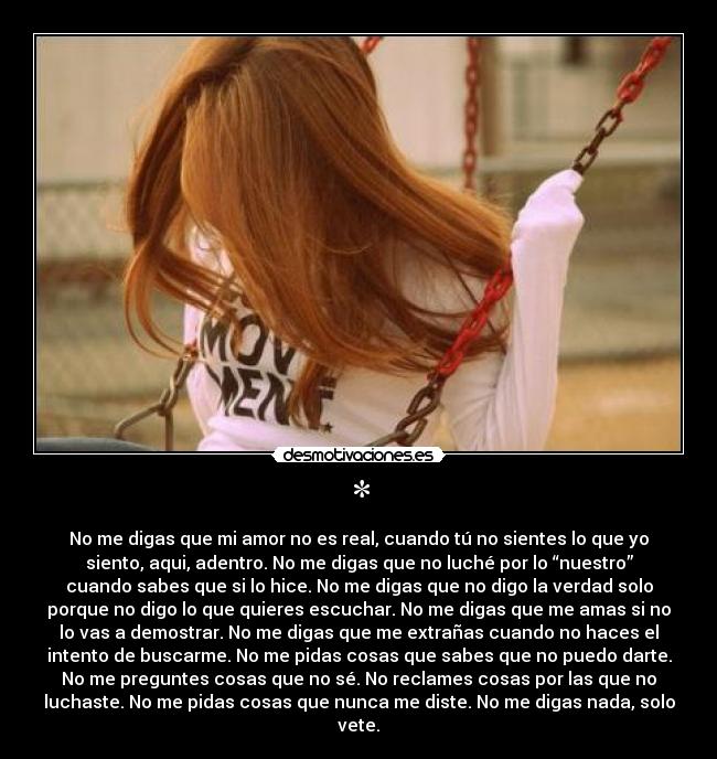 * - No me digas que mi amor no es real, cuando tú no sientes lo que yo
siento, aqui, adentro. No me digas que no luché por lo “nuestro”
cuando sabes que si lo hice. No me digas que no digo la verdad solo
porque no digo lo que quieres escuchar. No me digas que me amas si no
lo vas a demostrar. No me digas que me extrañas cuando no haces el
intento de buscarme. No me pidas cosas que sabes que no puedo darte.
No me preguntes cosas que no sé. No reclames cosas por las que no
luchaste. No me pidas cosas que nunca me diste. No me digas nada, solo
vete.