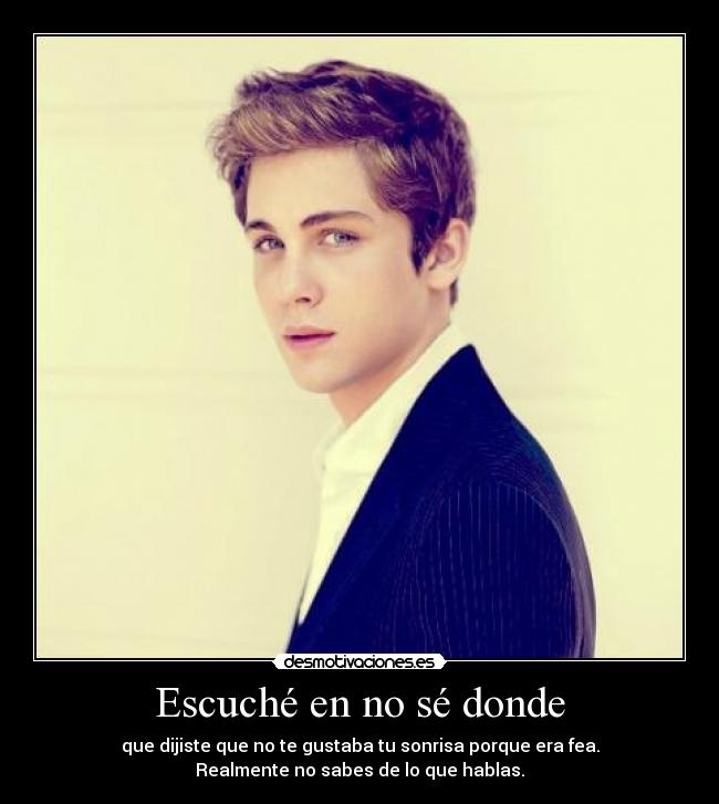 Escuché en no sé donde - que dijiste que no te gustaba tu sonrisa porque era fea.
Realmente no sabes de lo que hablas.