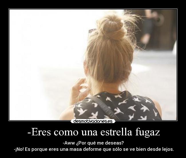 -Eres como una estrella fugaz - -Aww ¿Por qué me deseas?
-¡No! Es porque eres una masa deforme que sólo se ve bien desde lejos.