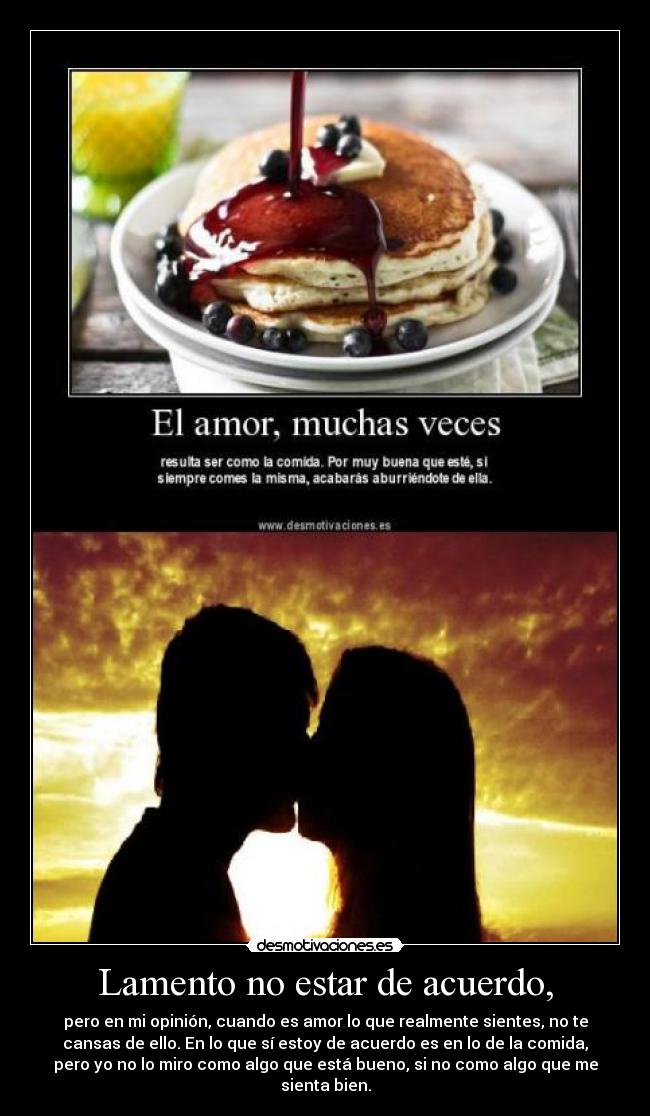 Lamento no estar de acuerdo, - pero en mi opinión, cuando es amor lo que realmente sientes, no te
cansas de ello. En lo que sí estoy de acuerdo es en lo de la comida,
pero yo no lo miro como algo que está bueno, si no como algo que me
sienta bien.