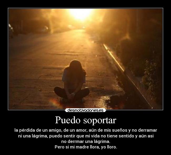 Puedo soportar - la pérdida de un amigo, de un amor, aún de mis sueños y no derramar
ni una lágrima, puedo sentir que mi vida no tiene sentido y aún asi
no derrmar una lágrima.
Pero si mi madre llora, yo lloro.