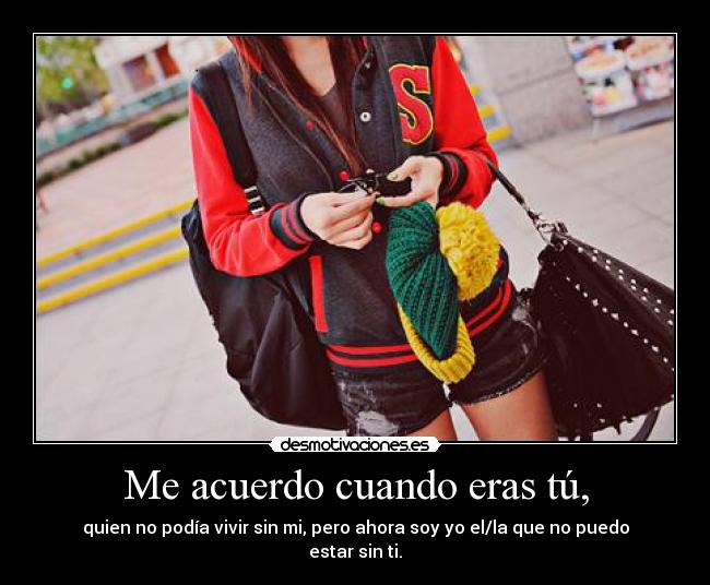 Me acuerdo cuando eras tú, - quien no podía vivir sin mi, pero ahora soy yo el/la que no puedo estar sin ti.