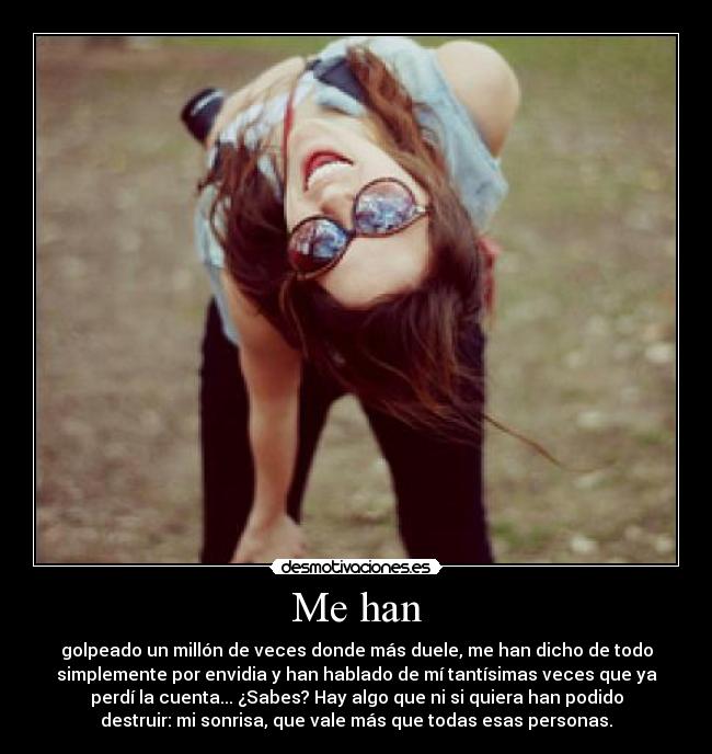 Me han - golpeado un millón de veces donde más duele, me han dicho de todo
simplemente por envidia y han hablado de mí tantísimas veces que ya
perdí la cuenta... ¿Sabes? Hay algo que ni si quiera han podido
destruir: mi sonrisa, que vale más que todas esas personas.