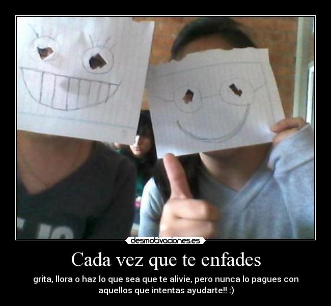 Cada vez que te enfades - grita, llora o haz lo que sea que te alivie, pero nunca lo pagues con
aquellos que intentas ayudarte!! :)