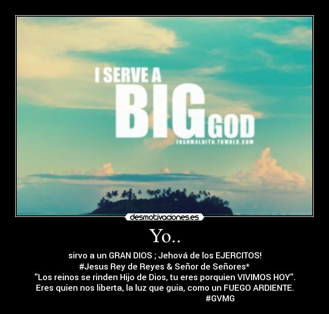 Yo.. - sirvo a un GRAN DIOS ; Jehová de los EJERCITOS!
#Jesus Rey de Reyes & Señor de Señores*
Los reinos se rinden Hijo de Dios, tu eres porquien VIVIMOS HOY.
Eres quien nos liberta, la luz que guia, como un FUEGO ARDIENTE.
#GVMG