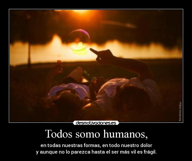 Todos somo humanos, - en todas nuestras formas, en todo nuestro dolor
y aunque no lo parezca hasta el ser más vil es frágil.