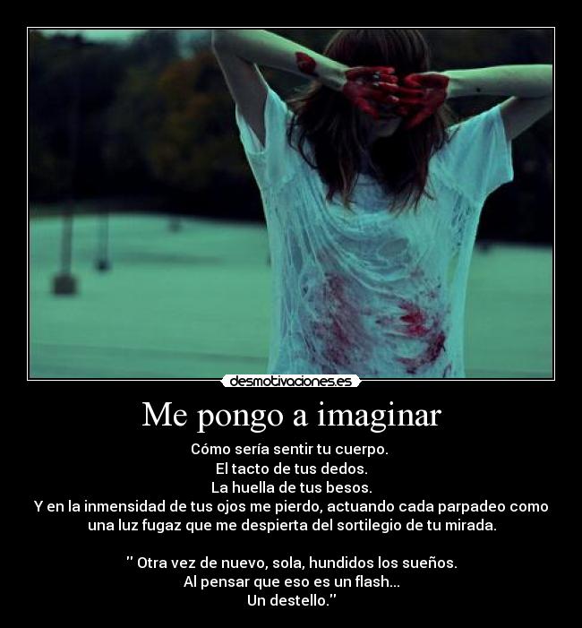 Me pongo a imaginar - Cómo sería sentir tu cuerpo. 
El tacto de tus dedos.
La huella de tus besos.
Y en la inmensidad de tus ojos me pierdo, actuando cada parpadeo como
una luz fugaz que me despierta del sortilegio de tu mirada.

 Otra vez de nuevo, sola, hundidos los sueños.
Al pensar que eso es un flash...
Un destello.