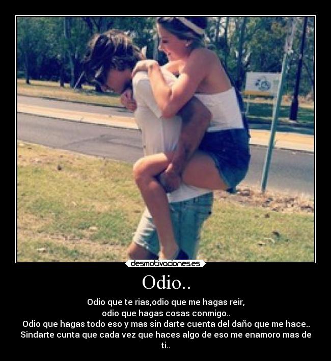 Odio.. - Odio que te rias,odio que me hagas reir,
odio que hagas cosas conmigo..
Odio que hagas todo eso y mas sin darte cuenta del daño que me hace..
Sindarte cunta que cada vez que haces algo de eso me enamoro mas de ti..