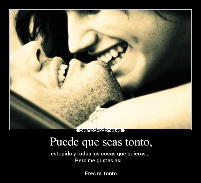 Puede que seas tonto, - estúpido y todas las cosas que quieras...
Pero me gustas así...
Eres mi tonto