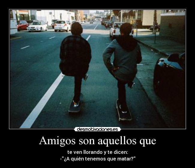Amigos son aquellos que - te ven llorando y te dicen:
-¿A quién tenemos que matar?