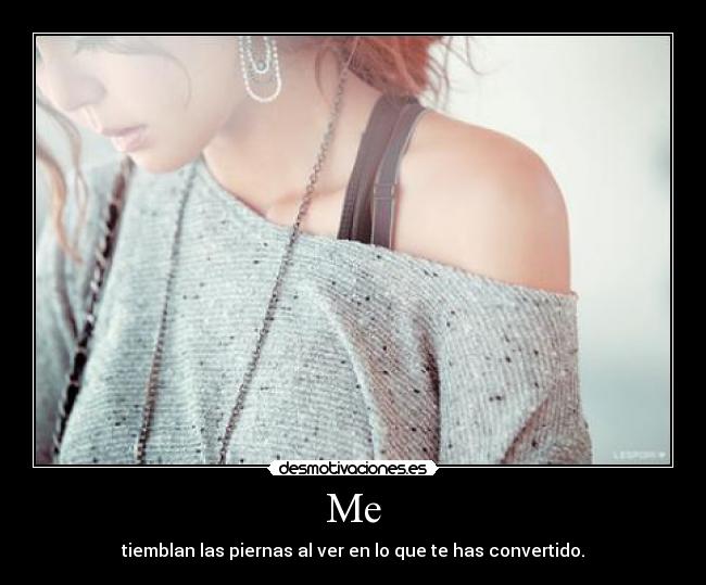 Me - tiemblan las piernas al ver en lo que te has convertido.