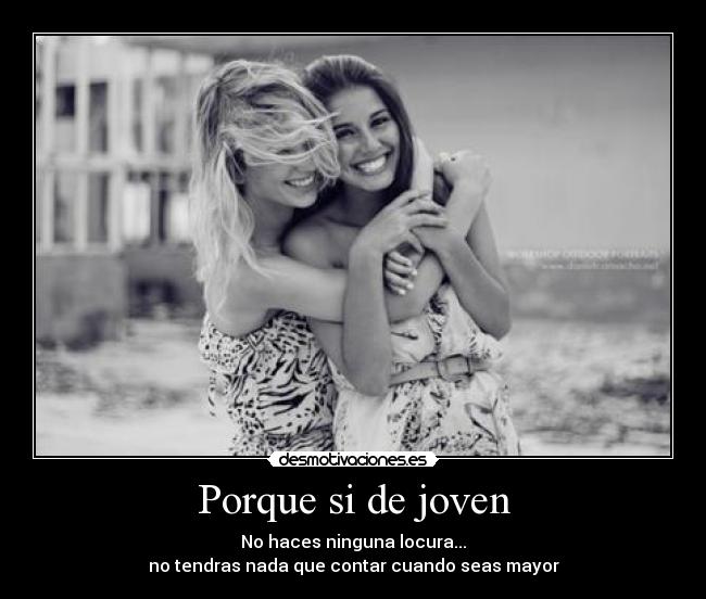 Porque si de joven - No haces ninguna locura...
no tendras nada que contar cuando seas mayor