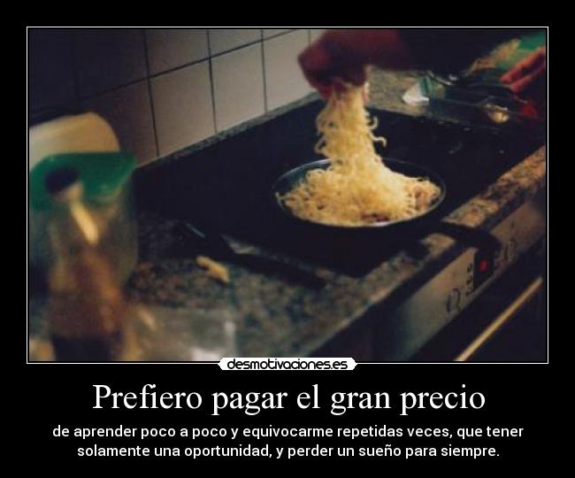 Prefiero pagar el gran precio - de aprender poco a poco y equivocarme repetidas veces, que tener
solamente una oportunidad, y perder un sueño para siempre.