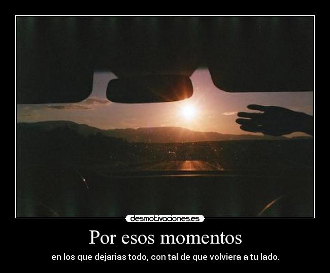 Por esos momentos - en los que dejarias todo, con tal de que volviera a tu lado.