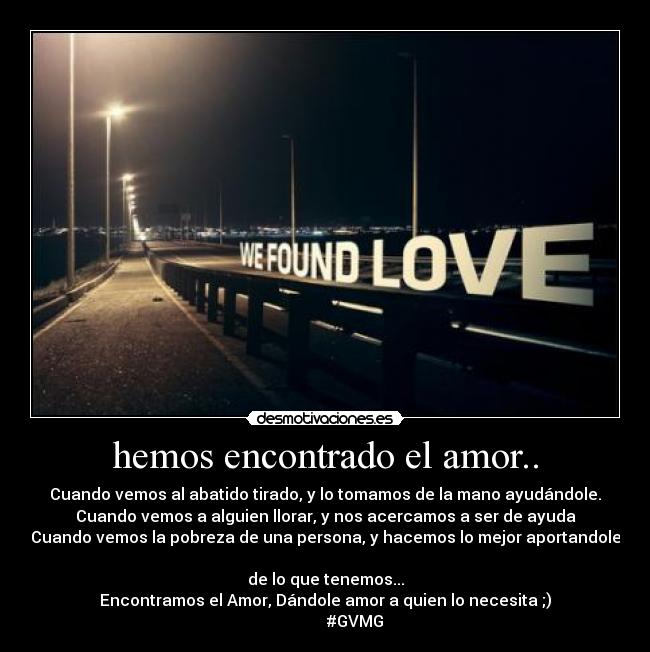 hemos encontrado el amor.. - Cuando vemos al abatido tirado, y lo tomamos de la mano ayudándole.
Cuando vemos a alguien llorar, y nos acercamos a ser de ayuda
Cuando vemos la pobreza de una persona, y hacemos lo mejor aportandole
de lo que tenemos...
Encontramos el Amor, Dándole amor a quien lo necesita ;)
#GVMG