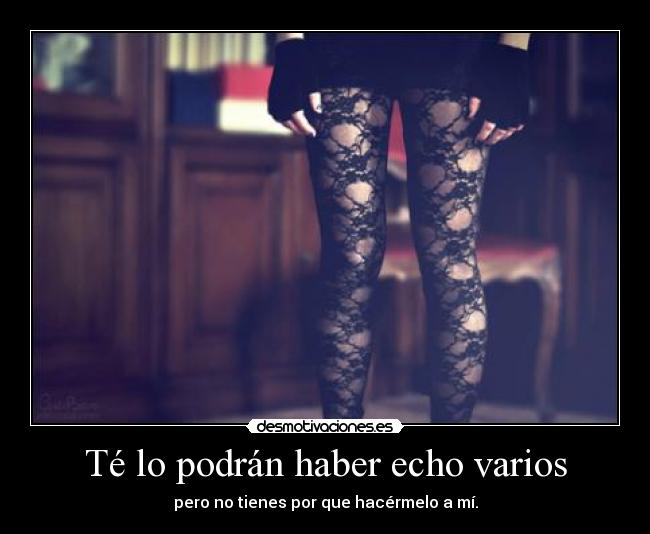 Té lo podrán haber echo varios - pero no tienes por que hacérmelo a mí.