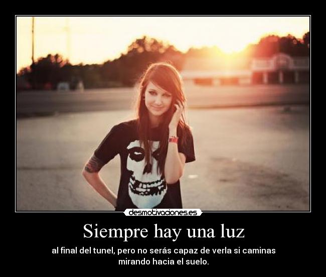 Siempre hay una luz - al final del tunel, pero no serás capaz de verla si caminas
mirando hacia el suelo.