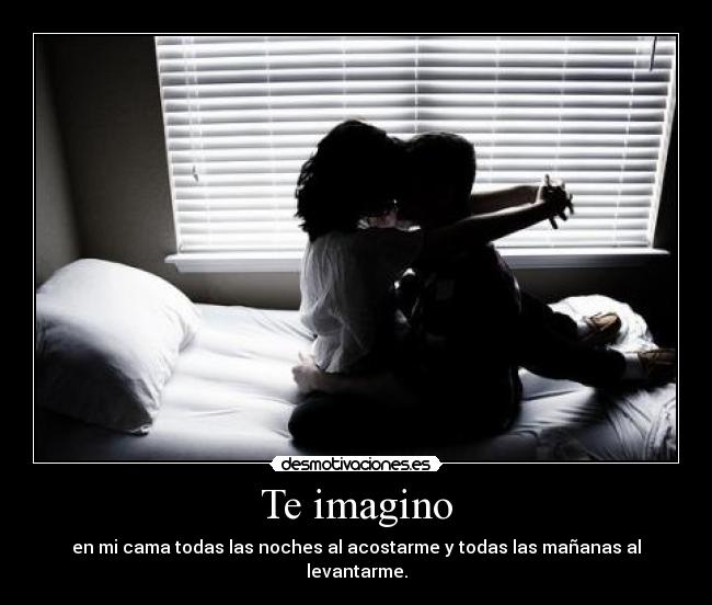 Te imagino - en mi cama todas las noches al acostarme y todas las mañanas al levantarme.