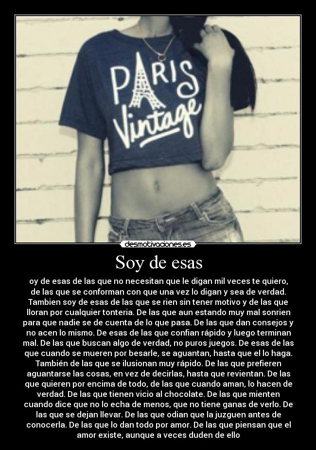 Soy de esas - oy de esas de las que no necesitan que le digan mil veces te quiero,
de las que se conforman con que una vez lo digan y sea de verdad.
Tambien soy de esas de las que se rien sin tener motivo y de las que
lloran por cualquier tonteria. De las que aun estando muy mal sonrien
para que nadie se de cuenta de lo que pasa. De las que dan consejos y
no acen lo mismo. De esas de las que confian rápido y luego terminan
mal. De las que buscan algo de verdad, no puros juegos. De esas de las
que cuando se mueren por besarle, se aguantan, hasta que el lo haga.
También de las que se ilusionan muy rápido. De las que prefieren
aguantarse las cosas, en vez de decirlas, hasta que revientan. De las
que quieren por encima de todo, de las que cuando aman, lo hacen de
verdad. De las que tienen vicio al chocolate. De las que mienten
cuando dice que no lo echa de menos, que no tiene ganas de verlo. De
las que se dejan llevar. De las que odian que la juzguen antes de
conocerla. De las que lo dan todo por amor. De las que piensan que el
amor existe, aunque a veces duden de ello