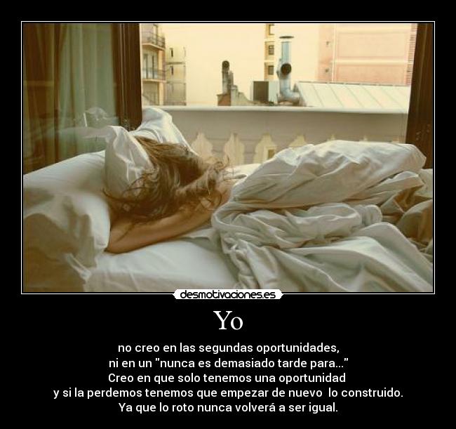 Yo - no creo en las segundas oportunidades,
ni en un nunca es demasiado tarde para...
Creo en que solo tenemos una oportunidad 
y si la perdemos tenemos que empezar de nuevo  lo construido.
Ya que lo roto nunca volverá a ser igual.