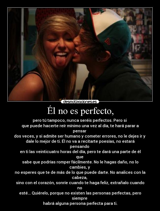 Él no es perfecto, - pero tú tampoco, nunca seréis perfectos. Pero si
que puede hacerte reír mínimo una vez al día, te hará parar a pensar
dos veces, y si admite ser humano y cometer errores, no le dejes ir y
dale lo mejor de ti. Él no va a recitarte poesías, no estará pensando
en ti las veinticuatro horas del día, pero te dará una parte de él que
sabe que podrías romper fácilmente. No le hagas daño, no lo cambies, y
no esperes que te de más de lo que puede darte. No analices con la cabeza,
sino con el corazón, sonríe cuando te haga feliz, extrañalo cuando no
esté... Quiérelo, porque no existen las personas perfectas, pero siempre
habrá alguna persona perfecta para ti.